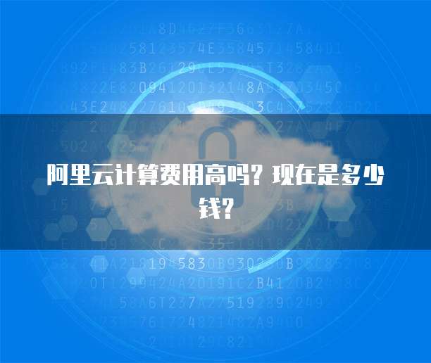 阿里云计算费用高吗?现在是多少钱?
