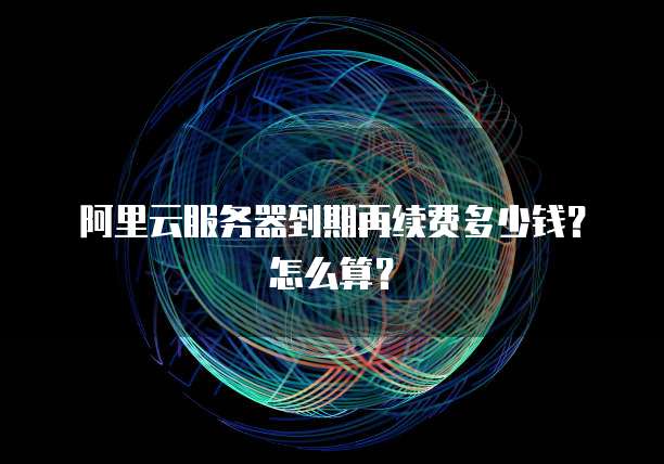 阿里云服务器到期再续费多少钱?怎么算?