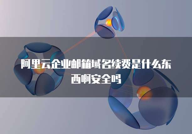 阿里云企业邮箱域名续费是什么东西啊安全吗