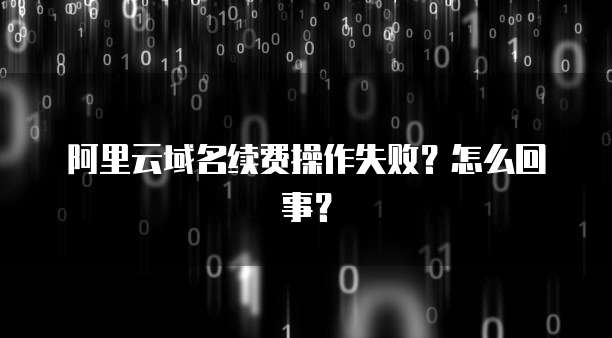 阿里云域名续费操作失败？怎么回事？