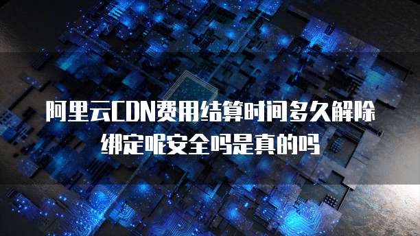 阿里云CDN费用结算时间多久解除绑定呢安全吗是真的吗