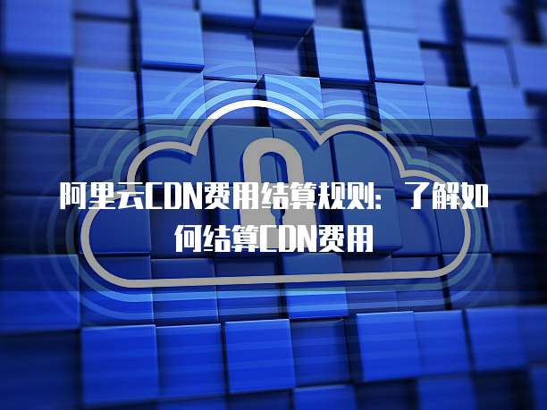 阿里云CDN费用结算规则：了解如何结算CDN费用
