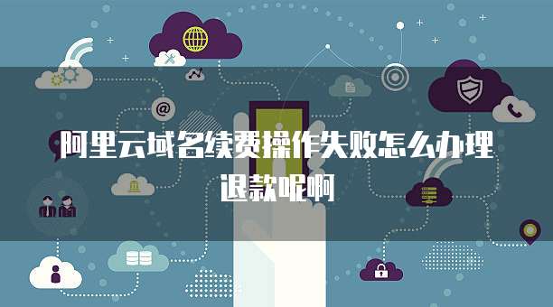 阿里云域名续费操作失败怎么办理退款呢啊