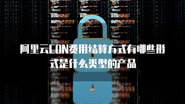 阿里云CDN费用结算方式有哪些形式是什么类型的产品