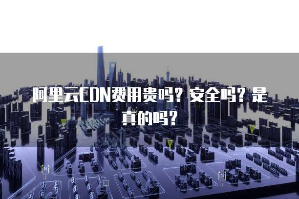 阿里云CDN费用贵吗?安全吗?是真的吗?