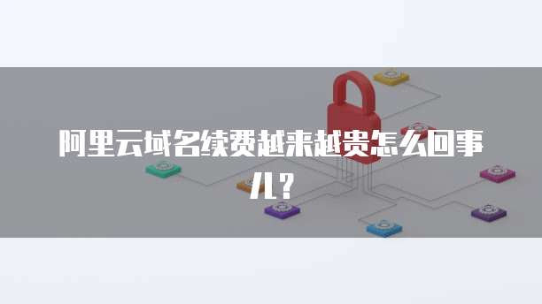 阿里云域名续费越来越贵怎么回事儿?