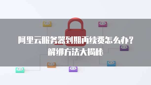 阿里云服务器到期再续费怎么办?解绑方法大揭秘