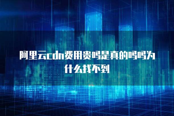 阿里云cdn费用贵吗是真的吗吗为什么找不到