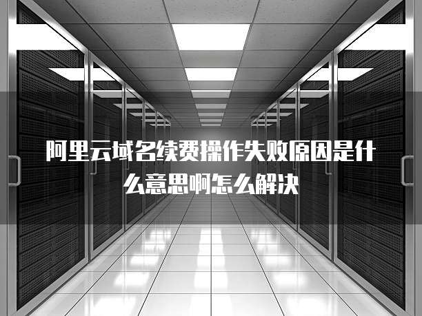 阿里云域名续费操作失败原因是什么意思啊怎么解决