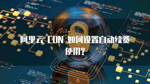 阿里云 CDN 如何设置自动续费 使用?