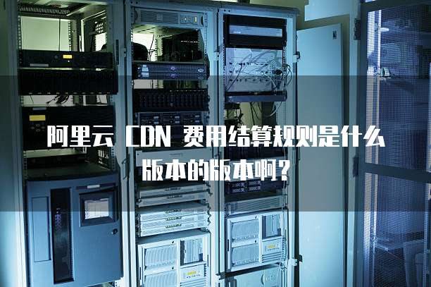 阿里云 CDN 费用结算规则是什么版本的版本啊?