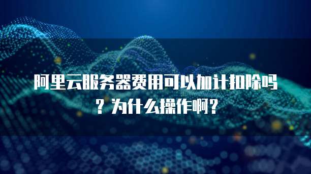 阿里云服务器费用可以加计扣除吗?为什么操作啊?