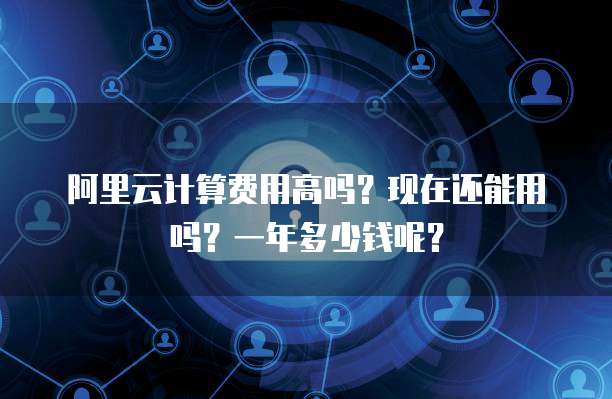 阿里云计算费用高吗?现在还能用吗?一年多少钱呢?