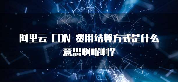 阿里云 CDN 费用结算方式是什么意思啊呢啊?