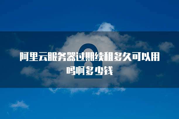 阿里云服务器过期续租多久可以用吗啊多少钱