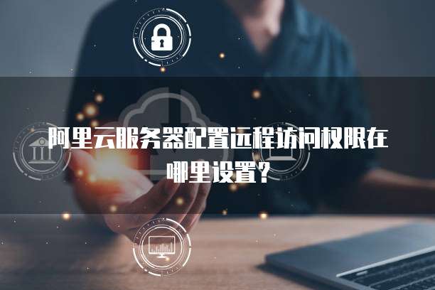 阿里云服务器配置远程访问权限在哪里设置?