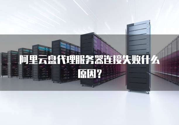 阿里云盘代理服务器连接失败什么原因?