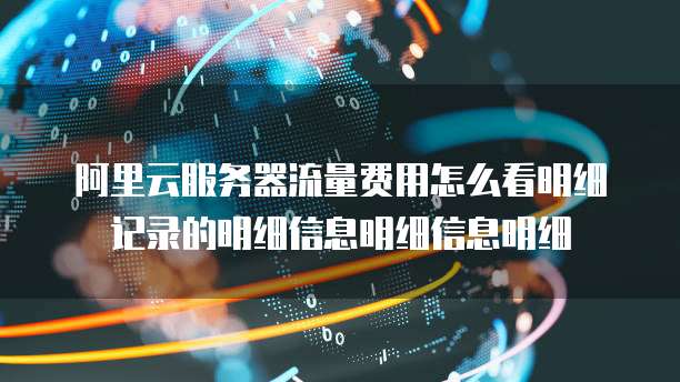 阿里云服务器流量费用怎么看明细记录的明细信息明细信息明细