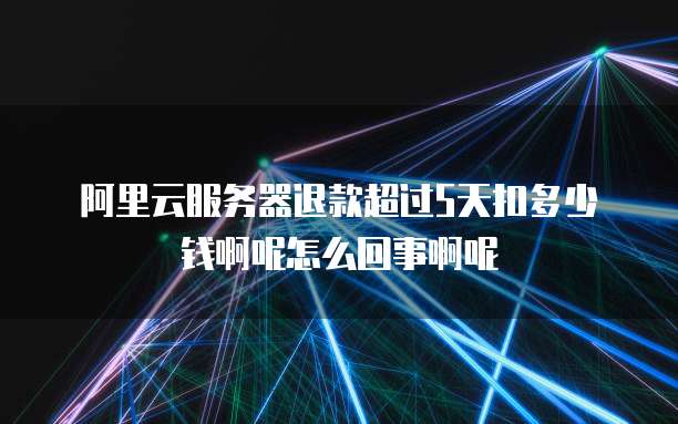 阿里云服务器退款超过5天扣多少钱啊呢怎么回事啊呢