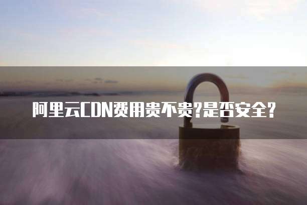 阿里云CDN费用贵不贵?是否安全?