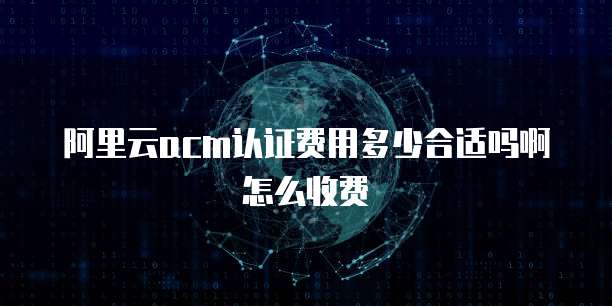 阿里云acm认证费用多少合适吗啊怎么收费
