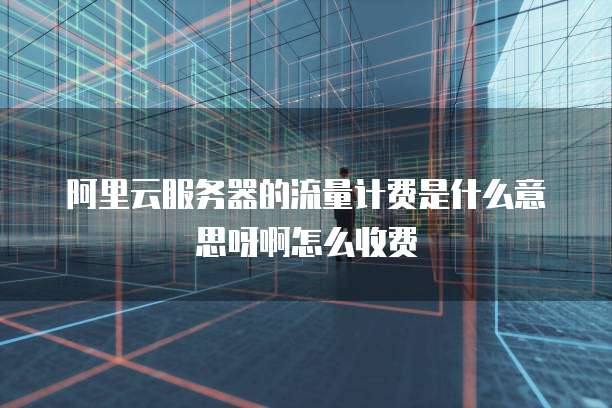 阿里云服务器的流量计费是什么意思呀啊怎么收费