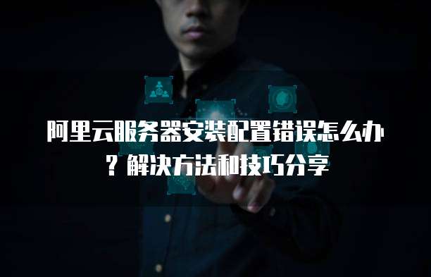 阿里云服务器安装配置错误怎么办?解决方法和技巧分享