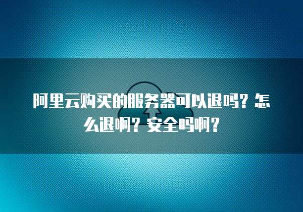 阿里云购买的服务器可以退吗?怎么退啊?安全吗啊?