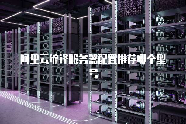 阿里云编译服务器配置推荐哪个型号