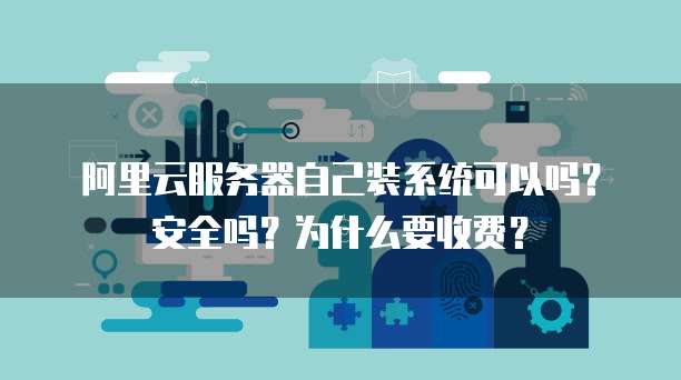 阿里云服务器自己装系统可以吗?安全吗?为什么要收费?