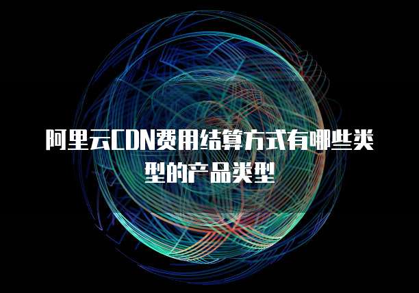 阿里云CDN费用结算方式有哪些类型的产品类型