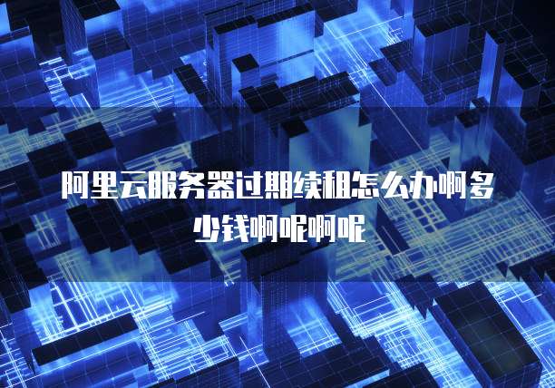 阿里云服务器过期续租怎么办啊多少钱啊呢啊呢