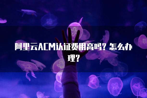 阿里云ACM认证费用高吗？怎么办理？