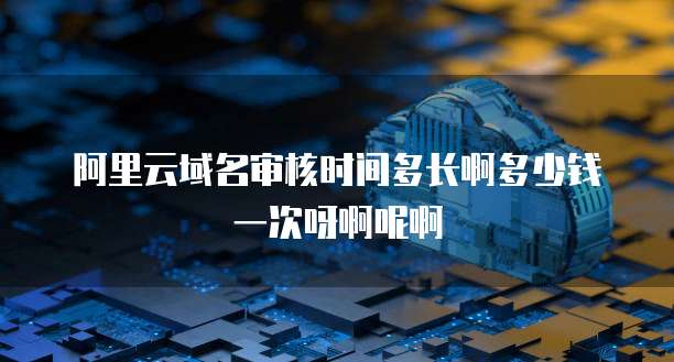 阿里云域名审核时间多长啊多少钱一次呀啊呢啊