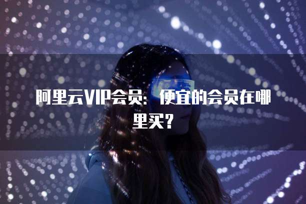 阿里云VIP会员:便宜的会员在哪里买?