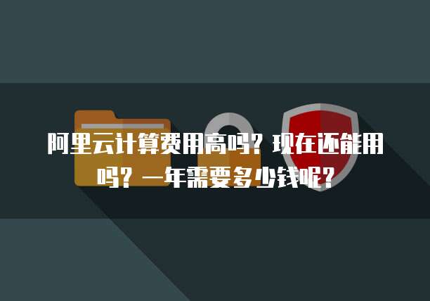 阿里云计算费用高吗?现在还能用吗?一年需要多少钱呢?