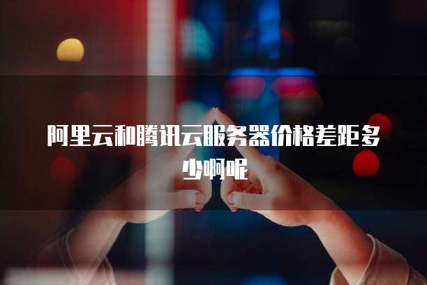 阿里云和腾讯云服务器价格差距多少啊呢