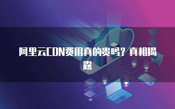 阿里云CDN费用真的贵吗?真相揭露