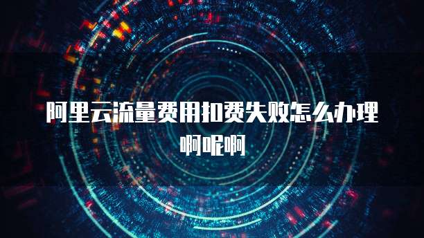 阿里云流量费用扣费失败怎么办理啊呢啊