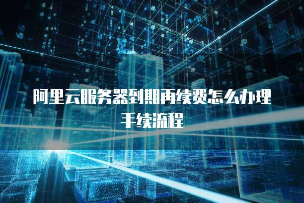 阿里云服务器到期再续费怎么办理手续流程