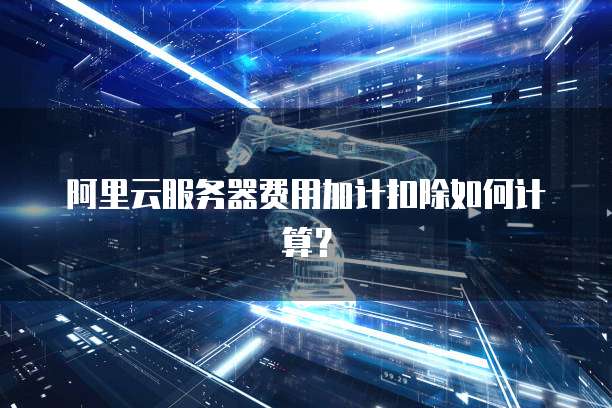 阿里云服务器费用加计扣除如何计算？