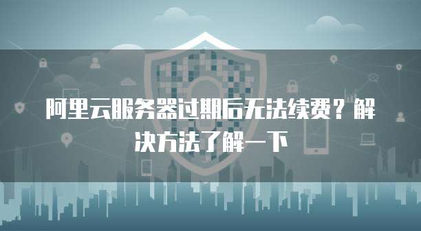 阿里云服务器过期后无法续费?解决方法了解一下