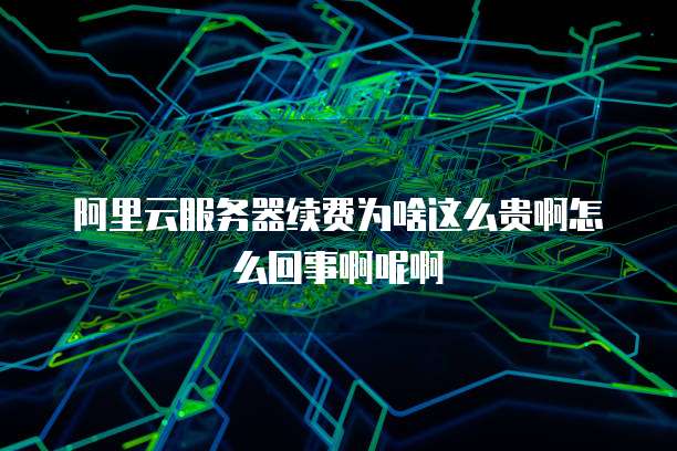 阿里云服务器续费为啥这么贵啊怎么回事啊呢啊