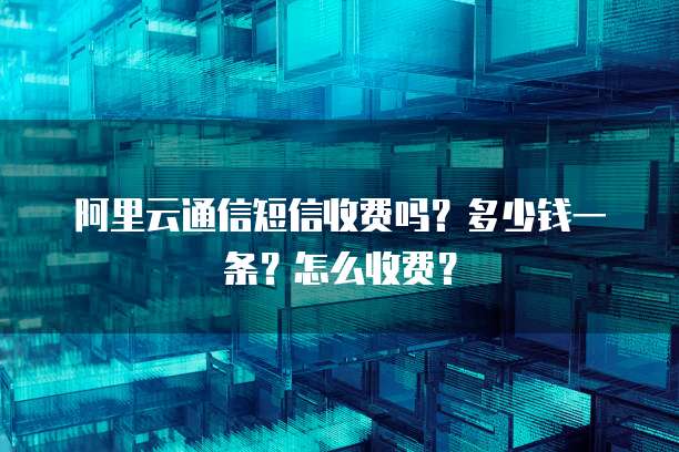 阿里云通信短信收费吗?多少钱一条?怎么收费?
