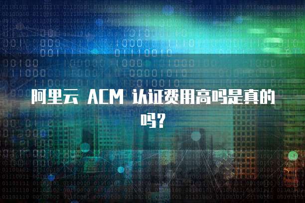 阿里云 ACM 认证费用高吗是真的吗?