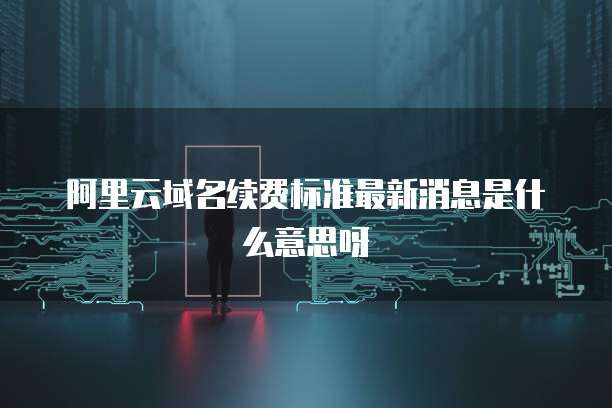 阿里云域名续费标准最新消息是什么意思呀