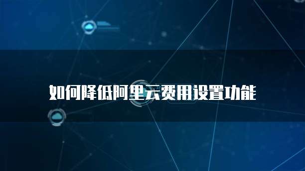  如何降低阿里云费用设置功能