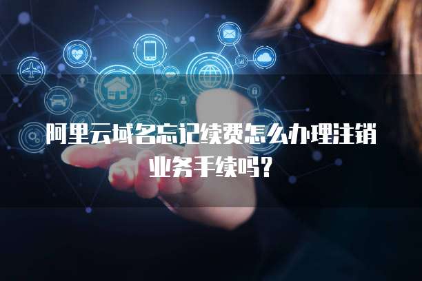 阿里云域名忘记续费怎么办理注销业务手续吗?