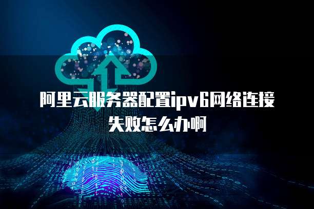 阿里云服务器配置ipv6网络连接失败怎么办啊
