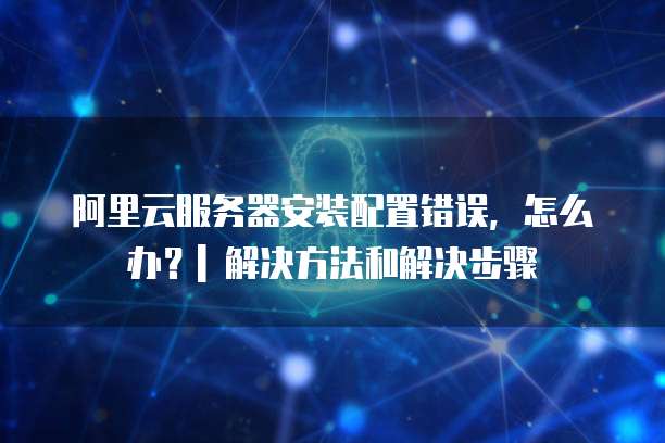 阿里云服务器安装配置错误,怎么办?| 解决方法和解决步骤
